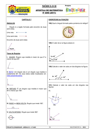 MÓDULO II
APOSTILA DE MATEMÁTICA
9º ANO (2011)
PROJETO (CON)SEGUIR – MÓDULO 2 – 9º ANO 39 MATEMÁTICA - 2011
CAPÍTULO 7
ÂNGULOS
Ângulo é a região formada pelo encontro de duas
semi-retas.
Uma reta:
Uma semi-reta:
Encontro de duas semi-retas:
Tipos de Ângulos
I. AGUDO: Ângulo cuja medida é maior do que 0° e
menor do que 90°.
II. RETO: Um ângulo reto é um ângulo cuja medida é
exatamente 90°
. Os seus lados estão localizados em
retas perpendiculares.
III. OBTUSO: É um ângulo cuja medida é maior que
90°e menor que 180°
.
IV. RASO ou MEIA VOLTA: Ângulo que mede 180°
.
V. VOLTA INTEIRA: Ângulo que mede 360°
.
EXERCÍCIOS de FIXAÇÃO
188) Qual o ângulo formado pelos ponteiros do relógio?
189) O valor de x na figura abaixo é:
190) Calcule o valor de cada um dos ângulos na figura:
191) Calcule o valor de cada um dos ângulos nas
figuras:
A)
B)
 