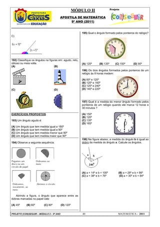 MÓDULO II
APOSTILA DE MATEMÁTICA
9º ANO (2011)
PROJETO (CON)SEGUIR – MÓDULO 2 – 9º ANO 40 MATEMÁTICA - 2011
C)
192) Classifique os ângulos na figuras em: agudo, reto,
obtuso ou meia volta.
(A) (B)
(C) (D)
EXERCÍCIOS PROPOSTOS
193) Um ângulo agudo é:
(A) Um ângulo que tem medida igual a 180º
(B) Um ângulo que tem medida igual a 90º
(C) Um ângulo que tem medida menor que 90º
(D) Um ângulo que tem medida maior que 90º
194) Observe a seguinte sequência.
Abrindo a figura, o ângulo que aparece entre as
dobras marcadas no papel vale:
(A) 45º (B) 60º (C) 90º (D) 120º
195) Qual o ângulo formado pelos ponteiros do relógio?
(A) 120º (B) 135º (C) 150º (D) 90º
196) Os dois ângulos formados pelos ponteiros de um
relógio às 8 horas medem:
(A) 60º e 120º
(B) 120º e 160º
(C) 120º e 240º
(D) 140º e 220º
197) Qual é a medida do menor ângulo formado pelos
ponteiros de um relógio quando ele marca 12 horas e
30 minutos ?
(A) 150º
(B) 120º
(C) 135º
(D) 165º
198) Na figura abaixo, a medida do ângulo b é igual ao
dobro da medida do ângulo a. Calcule os ângulos.
(A) a = 14º e b = 100º (B) a = 28º e b = 86º
(C) a = 38º e b = 76º (D) a = 30º e b = 84º
 