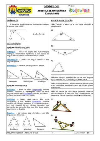 MÓDULO II
APOSTILA DE MATEMÁTICA
9º ANO (2011)
PROJETO (CON)SEGUIR – MÓDULO 2 – 9º ANO 41 MATEMÁTICA - 2011
TRIÂNGULOS
A soma dos ângulos internos de qualquer triângulo
é sempre igual a 180º.
CLASSIFICAÇÃO:
A) QUANTO AOS ÂNGULOS
Retângulo → possui um ângulo reto. Num triângulo
retângulo, denomina-se hipotenusa o lado oposto ao
ângulo reto. Os demais lados chamam-se catetos.
Obtusângulo → possui um ângulo obtuso e dois
ângulos agudos.
Acutângulo → todos os três ângulos são agudos.
Retângulo Obtusângulo Acutângulo
B) QUANTO AOS LADOS
Equilátero → todos os lados congruentes (mesma
medida). Também é equiângulo: todos os seus
ângulos internos são congruentes (medem 60°
), sendo,
portanto, um POLÍGONO REGULAR.
Isósceles → possui pelo menos dois lados
congruentes e dois ângulos congruentes (mesma
medida). O triângulo equilátero é, consequentemente,
um caso especial de um triângulo isósceles, que
apresenta não somente dois, mas três lados iguais,
assim como os ângulos.
Escaleno → as medidas dos três lados e dos três
ângulos são diferentes.
Equilátero Isósceles Escaleno
EXERCÍCIOS DE FIXAÇÃO
199) Calcule o valor de x em cada triângulo e
classifique-o:
A)
B)
C)
200) Um triângulo retângulo tem um de seus ângulos
agudos igual a 55º. O outro ângulo agudo mede:
201) Um triângulo tem 2 ângulos internos agudos iguais
a 80º. Classifique o triângulo quanto aos lados e quanto
aos ângulos.
202) No parque de uma praça, podemos observar
vários triângulos. A partir dos seus conhecimentos de
Geometria, calcule o valor do ângulo x em cada caso.
A)
B)
$ 180º
A B C
+ + =
 