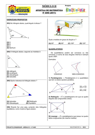 MÓDULO II
APOSTILA DE MATEMÁTICA
9º ANO (2011)
PROJETO (CON)SEGUIR – MÓDULO 2 – 9º ANO 42 MATEMÁTICA - 2011
EXERCÍCIOS PROPOSTOS
203) No triângulo abaixo, qual ângulo é obtuso ?
(A) A
(B) B
(C) C
(D) Nenhum
204) O triângulo abaixo, segundo as medidas é:
(A) retângulo
(B) acutângulo
(C) obtusângulo
(D) isósceles
205) Qual a natureza do triângulo abaixo ?
(A) Isósceles (B) Retângulo
(C) Obtusângulo (D) Equilátero
206) Ricardo fez uma pipa, juntando dois triângulos
equiláteros, como mostra a figura abaixo:
Qual a medida em graus do ângulo α ?
(A) 60º (B) 90º (C) 100º (D) 120º
QUADRILÁTEROS
Os quadriláteros podem ser convexos ou não
convexos. A soma de seus ângulos internos é sempre
igual a 360º.
Exemplos:
CONVEXO NÃO-CONVEXO
1) Paralelogramo → Paralelogramo é o quadrilátero
que tem os lados opostos paralelos.
A) Retângulo → É o paralelogramo em que os quatro
ângulos são congruentes (retos).
B) Losango → É o paralelogramo que possui os quatro
lados congruentes (de mesma medida).
AB // CD
AD // BC
 
