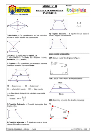 MÓDULO II
APOSTILA DE MATEMÁTICA
9º ANO (2011)
PROJETO (CON)SEGUIR – MÓDULO 2 – 9º ANO 43 MATEMÁTICA - 2011
C) Quadrado → É o paralelogramo em que os quatro
lados e os quatro ângulos são congruentes.
É O ÚNICO QUADRILÁTERO REGULAR.
O QUADRADO É TAMBÉM, AO MESMO TEMPO,
RETÂNGULO e LOSANGO.
2) Trapézio → É o quadrilátero que apresenta somente
dois lados paralelos chamados bases.
AD base menor ; BC base maior
AH altura do trapézio ; MN base média
→ →
→ →
→ A Base Média do trapézio é calculada pela média
das bases.
Ou seja:
2
B b
Bm
+
=
A) Trapézio Retângulo → É aquele que possui dois
ângulos retos.
B) Trapézio Isósceles → É aquele em que os lados
não-paralelos são congruentes.
C) Trapézio Escaleno → É aquele em que todos os
lados e ângulos são diferentes.
EXERCÍCIOS DE FIXAÇÃO
207) Calcule o valor dos ângulos na figura:
208) Calcule a base média do trapézio abaixo:
209) Determine a medida dos ângulos indicados:
A)
$
=
=
A B
C D
 