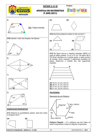 MÓDULO II
APOSTILA DE MATEMÁTICA
9º ANO (2011)
PROJETO (CON)SEGUIR – MÓDULO 2 – 9º ANO 44 MATEMÁTICA - 2011
B)
210) Calcule o valor dos ângulos nas figuras:
A)
B)
C)
D)
EXERCÍCIOS PROPOSTOS
211) Observe os quadriláteros abaixo. Qual tem todos
os ângulos retos ?
(A) (B)
(C) (D)
212) Qual dos polígonos abaixo é não convexo ?
(A) (B)
(C) (D)
213) Na figura tem-se o trapézio isósceles ABCD no
qual as bases medem 15 cm e 27 cm. Os lados AB e
CD foram divididos em 4 partes iguais, e pelos pontos
de divisão, foram traçados 3 segmentos paralelos às
bases. Determine a medida dos três segmentos
traçados.
(A) 18 cm, 21 cm e 24 cm
(B) 20 cm, 21 cm e 22 cm
(C) 17 cm, 21 cm e 25 cm
(D) 21 cm, 23 cm e 25 cm
POLÍGONOS
Elementos de um Polígono
Ae
âng. externo vértice
lado
diagonal âng. interno
Ai
Polígono Regular → É o polígono que tem todos os
lados congruentes e todos os ângulos congruentes.
OBS: Trapézio Isósceles
 