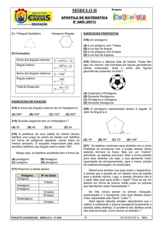 MÓDULO II
APOSTILA DE MATEMÁTICA
9º ANO (2011)
PROJETO (CON)SEGUIR – MÓDULO 2 – 9º ANO 45 MATEMÁTICA - 2011
Ex: Triângulo Eqüilátero Hexágono Regular
D) Formulário
Soma dos ângulos internos 0
180 ( 2)
i
S n
= −
Ângulo Interno 0
180 ( 2)
i
n
a
n
−
=
Soma dos ângulos externos 0
360
e
S =
Ângulo externo 0
360
e
a
n
=
Total de Diagonais ( 3)
2
n n
D
−
=
EXERCÍCIOS DE FIXAÇÃO
214) A soma dos ângulos internos de um heptágono é:
(A) 360º (B) 540º (C) 720º (D) 900º
215) Quantas diagonais tem um dodecágono ?
(A) 35 (B) 46 (C) 90 (D) 54
216) A prefeitura de uma cidade do interior decidiu
ladrilhar uma praça do centro da cidade com ladrilhos
em forma de polígonos regulares, sendo todos do
mesmo tamanho. O arquiteto responsável pela obra
escolheu ladrilhos cujo ângulo interno mede 108º.
Nesse caso, os ladrilhos escolhidos tem a forma de:
(A) pentágono (B) hexágono
(C) octógono (D) decágono
217) Preencha a tabela abaixo:
Polígono Nº de lados
Octógono
5 lados
Hexágono
Eneágono
10 lados
20 lados
Dodecágono
15 lados
EXERCÍCIOS PROPOSTOS
218) Um eneágono:
(A) é um polígono com 7 lados
(B) é um tipo de ângulo
(C) é um polígono com 9 lados
(D) é um tipo de trapézio
219) Observe a clássica bola de futebol. Todas têm
algo em comum: são formadas por figuras geométricas
planas costuradas. Qual o nome das figuras
geométricas presentes na bola ?
(A) Quadrado e Pentágono
(B) Somente Pentágonos
(C) Pentágono e Hexágono
(D) Somente Hexágonos
220) O pentágono representado abaixo é regular. O
valor do ângulo x é:
(A) 18º (B) 36º (C) 72º (D) 108º
221) “ As abelhas constroem seus alvéolos com a única
finalidade de armazenar mel, a junção desses vários
alvéolos formará os favos. Mas por um “instinto”
admirável, as abelhas procuram obter a forma perfeita
para seus alvéolos (ou seja, a que apresente maior
capacidade de armazenamento, para a menor porção
de material empregado na construção).
Observa-se também que para evitar o desperdício,
é preciso que a parede de um alvéolo sirva de parede
para o alvéolo vizinho. Logo, o alvéolo cilíndrico não é
o ideal. Mas qual seria então o ideal? Teria de ser um
alvéolo em forma de prisma, então quais os prismas
que atenderiam estas necessidades ?
Os três únicos seriam os primas: triangular,
quadrangular e o hexagonal, mas qual desses possui
maior capacidade pelo menor “custo” ?
Após alguns cálculos simples, descobriram que o
melhor é justamente o prisma hexagonal (justamente o
adotado pelas abelhas). O problema das abelhas ainda
não está terminado. Como fechar os alvéolos ? ”
 