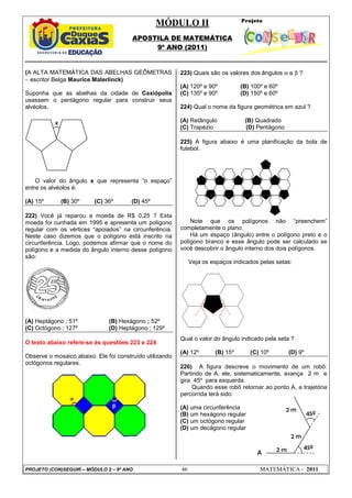 MÓDULO II
APOSTILA DE MATEMÁTICA
9º ANO (2011)
PROJETO (CON)SEGUIR – MÓDULO 2 – 9º ANO 46 MATEMÁTICA - 2011
(A ALTA MATEMÁTICA DAS ABELHAS GEÔMETRAS
− escritor Belga Maurice Materlinck)
Suponha que as abelhas da cidade de Caxiópolis
usassem o pentágono regular para construir seus
alvéolos.
O valor do ângulo x que representa “o espaço”
entre os alvéolos é:
(A) 15º (B) 30º (C) 36º (D) 45º
222) Você já reparou a moeda de R$ 0,25 ? Esta
moeda foi cunhada em 1995 e apresenta um polígono
regular com os vértices “apoiados” na circunferência.
Neste caso dizemos que o polígono está inscrito na
circunferência. Logo, podemos afirmar que o nome do
polígono e a medida do ângulo interno desse polígono
são:
(A) Heptágono ; 51º (B) Hexágono ; 52º
(C) Octógono ; 127º (D) Heptágono ; 129º
O texto abaixo refere-se às questões 223 e 224
Observe o mosaico abaixo. Ele foi construído utilizando
octógonos regulares.
223) Quais são os valores dos ângulos α e β ?
(A) 120º e 90º (B) 100º e 60º
(C) 135º e 90º (D) 150º e 60º
224) Qual o nome da figura geométrica em azul ?
(A) Retângulo (B) Quadrado
(C) Trapézio (D) Pentágono
225) A figura abaixo é uma planificação da bola de
futebol.
Note que os polígonos não “preenchem”
completamente o plano.
Há um espaço (ângulo) entre o polígono preto e o
polígono branco e esse ângulo pode ser calculado se
você descobrir o ângulo interno dos dois polígonos.
Veja os espaços indicados pelas setas:
Qual o valor do ângulo indicado pela seta ?
(A) 12º (B) 15º (C) 10º (D) 9º
226) A figura descreve o movimento de um robô:
Partindo de A, ele, sistematicamente, avança 2 m e
gira 45º para esquerda.
Quando esse robô retornar ao ponto A, a trajetória
percorrida terá sido:
(A) uma circunferência
(B) um hexágono regular
(C) um octógono regular
(D) um decágono regular
x
2 m
2 m
2 m
45º
45º
A
 