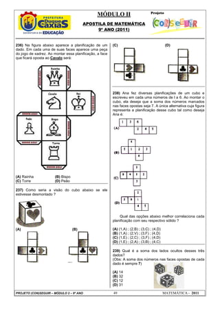 MÓDULO II
APOSTILA DE MATEMÁTICA
9º ANO (2011)
PROJETO (CON)SEGUIR – MÓDULO 2 – 9º ANO 49 MATEMÁTICA - 2011
236) Na figura abaixo aparece a planificação de um
dado. Em cada uma de suas faces aparece uma peça
do jogo de xadrez. Ao montar essa planificação, a face
que ficará oposta ao Cavalo será:
(A) Rainha (B) Bispo
(C) Torre (D) Peão
237) Como seria a visão do cubo abaixo se ele
estivesse desmontado ?
(A) (B)
(C) (D)
238) Ana fez diversas planificações de um cubo e
escreveu em cada uma números de l a 6. Ao montar o
cubo, ela deseja que a soma dos números marcados
nas faces opostas seja 7. A única alternativa cuja figura
representa a planificação desse cubo tal como deseja
Ana é:
Qual das opções abaixo melhor correlaciona cada
planificação com seu respectivo sólido ?
(A) (1,A) ; (2,B) ; (3,C) ; (4,D)
(B) (1,A) ; (2,V) ; (3,F) ; (4,D)
(C) (1,E) ; (2,C) ; (3,F) ; (4,D)
(D) (1,E) ; (2,A) ; (3,B) ; (4,C)
239) Qual é a soma dos lados ocultos desses três
dados?
(Obs: A soma dos números nas faces opostas de cada
dado é sempre 7)
(A) 14
(B) 32
(C) 12
(D) 31
 