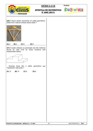 MÓDULO II
APOSTILA DE MATEMÁTICA
9º ANO (2011)
PROJETO (CON)SEGUIR – MÓDULO 2 – 9º ANO 50 MATEMÁTICA - 2011
240) A figura abaixo representa um sólido geométrico.
Determine o total de arestas desse sólido ?
(A) 3 (B) 4 (C) 6 (D) 8
241) O pódio utilizado na premiação dos três melhores
alunos de cada nível da nossa maratona está
representado abaixo:
Quantas faces têm o sólido geométrico que
“representa” este pódio ?
(A) 12 (B) 10 (C) 8 (D) 6
 