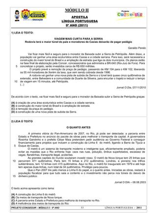 MÓDULO II
APOSTILA
LÍNGUA PORTUGUESA
9º ANO (2011)
PROJETO (CON)SEGUIR – MÓDULO 2 – 9º ANO 53 LÍNGUA PORTUGUESA - 2011
1) LEIA O TEXTO:
VIAGEM MAIS CURTA PARA A SERRA
Rodovia terá o maior túnel do país e moradores de Caxias deixarão de pagar pedágio
Geraldo Perelo
5
10
Vai ficar mais fácil e seguro para o morador da Baixada subir a Serra de Petrópolis. Além disso, a
população vai ganhar uma área ecoturística entre Caxias e a cidade serrana. Para isso, será necessária a
construção do maior túnel do Brasil e a ampliação de estrada que liga os dois municípios. Os planos estão
na fase final de elaboração pela Concer, concessionária que administra a BR-040 (Rio-Juiz de Fora). Para
concretizar o projeto, serão investidos cerca de R$ 650 milhões.
O projeto prevê a remoção da praça de pedágio, passando de KM 104 para o KM 102, liberando
os 55 mil moradores de Xerém da taxa, que vem sendo cobrada desde 1996.
A rodovia vai ganhar uma nova pista de subida da Serra e o túnel terá quase cinco quilômetros de
extensão, entre Belvedere e a comunidade de Duarte da Silveira, para encurtar o trajeto e reduzir o tempo
de viagem em 15 minutos, até Petrópolis.
(...)
Jornal O Dia, 07/11/2010
De acordo com o texto, vai ficar mais fácil e seguro para o morador da Baixada subir a Serra de Petrópolis graças:
(A) à criação de uma área ecoturística entre Caxias e a cidade serrana.
(B) à construção do maior túnel do Brasil e à ampliação de estrada.
(C) à remoção da praça do pedágio.
(D) à construção de uma nova pista de subida da Serra.
2) LEIA O TEXTO
O QUANTO ANTES
5
10
15
A primeira vitória do Pan-Americano de 2007, no Rio, já pode ser detectada: a parceria entre
Estado e Prefeitura no anúncio do pacote de obras para melhorar o transporte da capital. A governadora
Rosinha Garotinho e o prefeito César Maia pretendem pedir audiência ao Governo Federal e conseguir
financiamento para projetos que incluem a construção da Linha 6 do metrô, ligando a Barra da Tijuca a
Duque de Caxias.
O metrô é um sistema de transporte moderno e inteligente que, eficientemente ampliado, poderia
evitar as mazelas que o Rio enfrenta hoje: caos nas ruas, poluição, ônibus superlotados, escassez de
vagas, flanelinhas, transporte ilegal, acidentes.
As grandes capitais do mundo souberam investir nisso. O metrô de Nova Iorque tem 25 linhas que
percorrem 471 quilômetros. Paris tem 15 linhas e 212 quilômetros. Londres, a pioneira nos trilhos
subterrâneos, tem 12 linhas com 415 quilômetros. Aqui no Rio, o metrô foi inaugurado em 1979 e até hoje
tem apenas duas linhas, num total de 34 quilômetros. Privilégio para poucos.
Que o Pan 2007 tire pelo menos a Linha 6 do papel, e o quanto antes. Iniciadas as obras, restará à
população fiscalizar para que tudo saia a contento e o investimento não perca nos túneis do desvio de
dinheiro público.
Jornal O DIA – 08.08.2003
O texto acima apresenta como tema:
(A) A construção da Linha 6 do metrô.
(B) Os meios de transporte de Nova Iorque.
(C) A parceria entre Estado e Prefeitura para melhoria do transporte no Rio.
(D) A ineficiência dos meios de transporte do Rio.
 