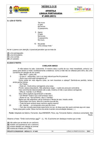MÓDULO II
APOSTILA
LÍNGUA PORTUGUESA
9º ANO (2011)
PROJETO (CON)SEGUIR – MÓDULO 2 – 9º ANO 54 LÍNGUA PORTUGUESA - 2011
3) LEIA O TEXTO:
5
10
“No muro
O gato.
Na árvore
O passarinho.
Agora:
O gato
Na árvore.
O passarinho
No muro.
Na janela
Uma criança rindo.”
Ao ler o poema com atenção, é possível perceber que se trata de
(A) uma perseguição.
(B) uma brincadeira.
(C) uma corrida.
(D) um passeio.
4) LEIA O TEXTO:
O MELHOR AMIGO
5
10
15
20
A mãe estava na sala, costurando. O menino abriu a porta da rua, meio ressabiado, arriscou um
passo para dentro e mediu cautelosamente a distância. Como a mãe não se voltasse para vê-lo, deu uma
corridinha em direção de seu quarto.
- Meu filho? – gritou ela.
- O que é – respondeu, com o ar mais natural que lhe foi possível.
- Que é que você está carregando aí?
Como podia ter visto alguma coisa, se nem levantara a cabeça? Sentindo-se perdido, tentou
ainda ganhar tempo.
- Eu? Nada...
- Está sim. Você entrou carregando uma coisa.
Pronto: estava descoberto. Não adiantava negar – o jeito era procurar comovê-la.
Veio caminhando desconsolado até a sala, mostrou à mãe o que estava carregando:
- Olha aí, mamãe: é um filhote...
Seus olhos súplices aguardavam a decisão.
- Um filhote? Onde é que você arranjou isso?
- Achei na rua. Tão bonitinho, não é, mamãe?
Sabia que não adiantava: ela já chamava o filhote de isso. Insistiu ainda:
- Deve estar com fome, olha só a carinha que ele faz.
- Trate de levar embora esse cachorro agora mesmo!
- Ah, mamãe ...- já compondo uma cara de choro.
- Tem dez minutos para botar esse bicho na rua. Já disse que não quero animais aqui em casa.
Tanta coisa para cuidar. Deus me livre de ainda inventar uma amolação dessas (...)
Fonte: Adaptado de Sabino, Fernando. Apud BENDER, Flora, org. Fernando Sabino: Literatura comentada. São
Paulo.
Observe a frase: “Onde você arranjou isso?” – (L. 18). O pronome em destaque mostra que a mãe:
(A) não sabe que se trata de um cachorro.
(B) mostra- se surpresa ao ver o cachorro.
(C) mostra desdém em relação ao animal.
(D) mostra-se irritada com o filho.
 