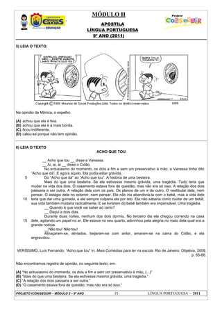 MÓDULO II
APOSTILA
LÍNGUA PORTUGUESA
9º ANO (2011)
PROJETO (CON)SEGUIR – MÓDULO 2 – 9º ANO 55 LÍNGUA PORTUGUESA - 2011
5) LEIA O TEXTO:
Na opinião da Mônica, o espelho
(A) achou que ela é feia.
(B) achou que ela é a mais bonita.
(C) ficou indiferente.
(D) calou-se porque não tem opinião.
6) LEIA O TEXTO
ACHO QUE TOU
5
10
15
__ Acho que tou __ disse a Vanessa.
__ Ai, ai, ai __ disse o Cidão.
No entusiasmo do momento, os dois a fim e sem um preservativo à mão, a Vanessa tinha dito
“Acho que dá”. E agora aquilo. Ela podia estar grávida.
Do “Acho que dá” ao “Acho que tou”. A história de uma besteira.
Mais do que uma besteira. Se ela estivesse mesmo grávida, uma tragédia. Tudo teria que
mudar na vida dos dois. O casamento estava fora de questão, mas não era só isso. A relação dos dois
passaria a ser outra. A relação dela com os pais. Os planos de um e de outro. O vestibular dela, nem
pensar. O estágio dele no exterior, nem pensar. Ele não iria abandoná-la com o bebê, mas a vida dele
teria que dar uma guinada, e ele sempre culparia ela por isto. Ela não saberia como cuidar de um bebê,
sua vida também mudaria radicalmente. E se livrarem do bebê também era impensável. Uma tragédia.
__ Quando é que você vai saber ao certo?
__ Daqui a dois dias.
Durante duas noites, nenhum dos dois dormiu. No terceiro dia ela chegou correndo na casa
dele, agitando um papel no ar. Ele estava no seu quarto, adivinhou pela alegria no rosto dela qual era a
grande notícia.
__Não tou! Não tou!
Abraçaram-se, aliviados, beijaram-se com ardor, amaram-se na cama do Cidão, e ela
engravidou.
VERÍSSIMO, Luís Fernando. “Acho que tou” In: Mais Comédias para ler na escola. Rio de Janeiro: Objetiva, 2008.
p. 65-66.
Não encontramos registro de opinião, no seguinte texto, em:
(A) “No entusiasmo do momento, os dois a fim e sem um preservativo à mão, (...)”
(B) “Mais do que uma besteira. Se ela estivesse mesmo grávida, uma tragédia.”
(C) “A relação dos dois passaria a ser outra.”
(D) “O casamento estava fora de questão, mas não era só isso.”
 