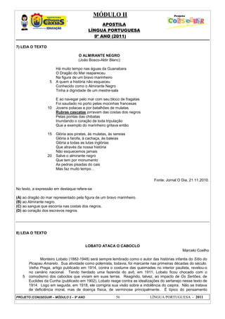 MÓDULO II
APOSTILA
LÍNGUA PORTUGUESA
9º ANO (2011)
PROJETO (CON)SEGUIR – MÓDULO 2 – 9º ANO 56 LÍNGUA PORTUGUESA - 2011
7) LEIA O TEXTO
5
10
15
20
O ALMIRANTE NEGRO
(João Bosco-Aldir Blanc)
Há muito tempo nas águas da Guanabara
O Dragão do Mar reapareceu
Na figura de um bravo marinheiro
A quem a história não esqueceu
Conhecido como o Almirante Negro
Tinha a dignidade de um mestre-sala
E ao navegar pelo mar com seu bloco de fragatas
Foi saudado no porto pelas mocinhas francesas
Jovens polacas e por batalhões de mulatas
Rubras cascatas jorravam das costas dos negros
Pelas pontas das chibatas
Inundando o coração de toda tripulação
Que a exemplo do marinheiro gritava então
Glória aos piratas, às mulatas, às sereias
Glória à farofa, à cachaça, às baleias
Glória a todas as lutas inglórias
Que através da nossa história
Não esquecemos jamais
Salve o almirante negro
Que tem por monumento
As pedras pisadas do cais
Mas faz muito tempo...
Fonte: Jornal O Dia, 21.11.2010.
No texto, a expressão em destaque refere-se
(A) ao dragão do mar representado pela figura de um bravo marinheiro.
(B) ao Almirante negro.
(C) ao sangue que escorria nas costas dos negros.
(D) ao coração dos escravos negros.
8) LEIA O TEXTO
LOBATO ATACA O CABOCLO
Marcelo Coelho
5
Monteiro Lobato (1882-1948) será sempre lembrado como o autor das histórias infantis do Sítio do
Picapau Amarelo. Sua atividade como polemista, todavia, foi marcante nas primeiras décadas do século.
Velha Praga, artigo publicado em 1914, contra o costume das queimadas no interior paulista, revelou-o
no cenário nacional. Tendo herdado uma fazenda do avô, em 1911, Lobato ficou chocado com o
comodismo dos caboclos que viviam em suas terras. Reagindo, talvez, ao impacto de Os Sertões, de
Euclides da Cunha (publicado em 1902), Lobato reage contra as idealizações do sertanejo nesse texto de
1914. Logo em seguida, em 1918, ele corrigiria sua visão sobre a indolência do caipira. Não se tratava
de deficiência moral, mas de doença física, de verminose principalmente. É típico do pensamento
 