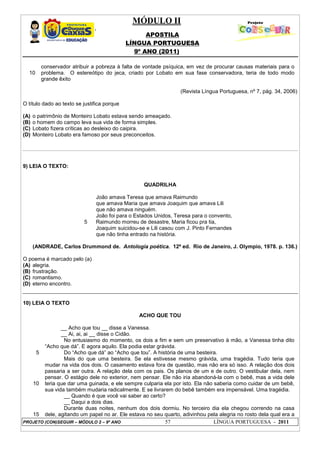 MÓDULO II
APOSTILA
LÍNGUA PORTUGUESA
9º ANO (2011)
PROJETO (CON)SEGUIR – MÓDULO 2 – 9º ANO 57 LÍNGUA PORTUGUESA - 2011
10
conservador atribuir a pobreza à falta de vontade psíquica, em vez de procurar causas materiais para o
problema. O estereótipo do jeca, criado por Lobato em sua fase conservadora, teria de todo modo
grande êxito
(Revista Língua Portuguesa, nº 7, pág. 34, 2006)
O título dado ao texto se justifica porque
(A) o patrimônio de Monteiro Lobato estava sendo ameaçado.
(B) o homem do campo leva sua vida de forma simples.
(C) Lobato fizera críticas ao desleixo do caipira.
(D) Monteiro Lobato era famoso por seus preconceitos.
9) LEIA O TEXTO:
QUADRILHA
5
João amava Teresa que amava Raimundo
que amava Maria que amava Joaquim que amava Lili
que não amava ninguém.
João foi para o Estados Unidos, Teresa para o convento,
Raimundo morreu de desastre, Maria ficou pra tia,
Joaquim suicidou-se e Lili casou com J. Pinto Fernandes
que não tinha entrado na história.
(ANDRADE, Carlos Drummond de. Antologia poética. 12ª ed. Rio de Janeiro, J. Olympio, 1978. p. 136.)
O poema é marcado pelo (a)
(A) alegria.
(B) frustração.
(C) romantismo.
(D) eterno encontro.
10) LEIA O TEXTO
ACHO QUE TOU
5
10
15
__ Acho que tou __ disse a Vanessa.
__ Ai, ai, ai __ disse o Cidão.
No entusiasmo do momento, os dois a fim e sem um preservativo à mão, a Vanessa tinha dito
“Acho que dá”. E agora aquilo. Ela podia estar grávida.
Do “Acho que dá” ao “Acho que tou”. A história de uma besteira.
Mais do que uma besteira. Se ela estivesse mesmo grávida, uma tragédia. Tudo teria que
mudar na vida dos dois. O casamento estava fora de questão, mas não era só isso. A relação dos dois
passaria a ser outra. A relação dela com os pais. Os planos de um e de outro. O vestibular dela, nem
pensar. O estágio dele no exterior, nem pensar. Ele não iria abandoná-la com o bebê, mas a vida dele
teria que dar uma guinada, e ele sempre culparia ela por isto. Ela não saberia como cuidar de um bebê,
sua vida também mudaria radicalmente. E se livrarem do bebê também era impensável. Uma tragédia.
__ Quando é que você vai saber ao certo?
__ Daqui a dois dias.
Durante duas noites, nenhum dos dois dormiu. No terceiro dia ela chegou correndo na casa
dele, agitando um papel no ar. Ele estava no seu quarto, adivinhou pela alegria no rosto dela qual era a
 