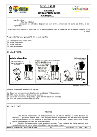 MÓDULO II
APOSTILA
LÍNGUA PORTUGUESA
9º ANO (2011)
PROJETO (CON)SEGUIR – MÓDULO 2 – 9º ANO 58 LÍNGUA PORTUGUESA - 2011
grande notícia.
__Não tou! Não tou!
Abraçaram-se, aliviados, beijaram-se com ardor, amaram-se na cama do Cidão, e ela
engravidou.
VERÍSSIMO, Luís Fernando. “Acho que tou” In: Mais Comédias para ler na escola. Rio de Janeiro: Objetiva, 2008.
p. 65-66
A expressão “dar uma guinada” (l. 11) no texto significa
(A) saltar de um lado para o outro.
(B) mudar para melhor.
(C) mudar para pior.
(D) voltar ao passado.
11) LEIA O TEXTO:
Jornal O Dia 10/10/2010
Infere-se do segundo quadrinho da tira que:
(A) Calvin não tem consciência da alienação gerada pela TV às pessoas.
(B) A TV é uma forma de entretenimento passivo.
(C) Calvin tem consciência de que está sujeito a tornar-se um ser alienado.
(D) A TV tem poder hipnótico sobre o Calvin.
12) LEIA O TEXTO
TESTES
5
Dia desses resolvi fazer um teste proposto por um site da Internet. O nome do teste era
tentador: “O que Freud diria de você”. Uau. Respondi a todas as perguntas e o resultado foi o seguinte:
“Os acontecimentos da sua infância a marcaram até os doze anos, depois disso você buscou
conhecimento intelectual para seu amadurecimento”.
Perfeito! Foi exatamente o que aconteceu comigo. Fiquei radiante: eu havia realizado uma
consulta paranormal com o pai da psicanálise, e ele acertou na mosca.
 