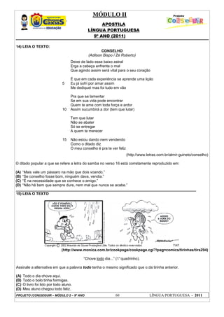 MÓDULO II
APOSTILA
LÍNGUA PORTUGUESA
9º ANO (2011)
PROJETO (CON)SEGUIR – MÓDULO 2 – 9º ANO 60 LÍNGUA PORTUGUESA - 2011
14) LEIA O TEXTO:
CONSELHO
(Adilson Bispo / Zé Roberto)
5
10
15
Deixe de lado esse baixo astral
Erga a cabeça enfrente o mal
Que agindo assim será vital para o seu coração
É que em cada experiência se aprende uma lição
Eu já sofri por amar assim
Me dediquei mas foi tudo em vão
Pra que se lamentar
Se em sua vida pode encontrar
Quem te ame com toda força e ardor
Assim sucumbirá a dor (tem que lutar)
Tem que lutar
Não se abater
Só se entregar
A quem te merecer
Não estou dando nem vendendo
Como o ditado diz
O meu conselho é pra te ver feliz
(http://www.letras.com.br/almir-guineto/conselho)
O ditado popular a que se refere a letra do samba no verso 16 está corretamente reproduzido em:
(A) “Mais vale um pássaro na mão que dois voando.”
(B) “Se conselho fosse bom, ninguém dava, vendia.”
(C) “É na necessidade que se conhece o amigo.”
(D) “Não há bem que sempre dure, nem mal que nunca se acabe.”
______________________________________________________________________________________
15) LEIA O TEXTO
(http://www.monica.com.br/cookpage/cookpage.cgi?!pag=comics/tirinhas/tira294)
“Chove todo dia...” (1°quadrinho).
Assinale a alternativa em que a palavra todo tenha o mesmo significado que o da tirinha anterior.
(A) Todo o dia chove aqui.
(B) Todo o bolo tinha formigas.
(C) O livro foi lido por todo aluno.
(D) Meu aluno chegou todo feliz.
 