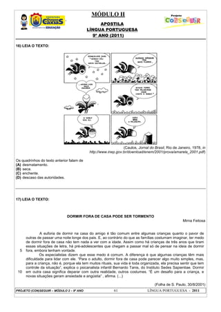 MÓDULO II
APOSTILA
LÍNGUA PORTUGUESA
9º ANO (2011)
PROJETO (CON)SEGUIR – MÓDULO 2 – 9º ANO 61 LÍNGUA PORTUGUESA - 2011
16) LEIA O TEXTO:
(Caulos, Jornal do Brasil, Rio de Janeiro, 1978, in
http://www.inep.gov.br/download/enem/2001/prova/amarela_2001.pdf)
Os quadrinhos do texto anterior falam de
(A) desmatamento.
(B) seca.
(C) enchente.
(D) descaso das autoridades.
17) LEIA O TEXTO:
DORMIR FORA DE CASA PODE SER TORMENTO
Mirna Feitosa
5
10
A euforia de dormir na casa do amigo é tão comum entre algumas crianças quanto o pavor de
outras de passar uma noite longe dos pais. E, ao contrário do que as famílias costumam imaginar, ter medo
de dormir fora de casa não tem nada a ver com a idade. Assim como há crianças de três anos que tiram
essas situações de letra, há pré-adolescentes que chegam a passar mal só de pensar na ideia de dormir
fora, embora tenham vontade.
Os especialistas dizem que esse medo é comum. A diferença é que algumas crianças têm mais
dificuldade para lidar com ele. “Para o adulto, dormir fora de casa pode parecer algo muito simples, mas,
para a criança, não é, porque ela tem muitos rituais, sua vida é toda organizada, ela precisa sentir que tem
controle da situação”, explica o psicanalista infantil Bernardo Tanis, do Instituto Sedes Sapientiae. Dormir
em outra casa significa deparar com outra realidade, outros costumes. “É um desafio para a criança, e
novas situações geram ansiedade e angústia” , afirma. (...)
(Folha de S. Paulo, 30/8/2001)
 