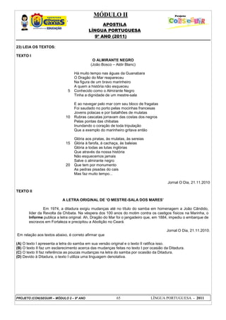MÓDULO II
APOSTILA
LÍNGUA PORTUGUESA
9º ANO (2011)
PROJETO (CON)SEGUIR – MÓDULO 2 – 9º ANO 65 LÍNGUA PORTUGUESA - 2011
23) LEIA OS TEXTOS:
TEXTO I
O ALMIRANTE NEGRO
(João Bosco – Aldir Blanc)
5
10
15
20
Há muito tempo nas águas da Guanabara
O Dragão do Mar reapareceu
Na figura de um bravo marinheiro
A quem a história não esqueceu
Conhecido como o Almirante Negro
Tinha a dignidade de um mestre-sala
E ao navegar pelo mar com seu bloco de fragatas
Foi saudado no porto pelas mocinhas francesas
Jovens polacas e por batalhões de mulatas
Rubras cascatas jorravam das costas dos negros
Pelas pontas das chibatas
Inundando o coração de toda tripulação
Que a exemplo do marinheiro gritava então
Glória aos piratas, às mulatas, às sereias
Glória à farofa, à cachaça, às baleias
Glória a todas as lutas inglórias
Que através da nossa história
Não esquecemos jamais
Salve o almirante negro
Que tem por monumento
As pedras pisadas do cais
Mas faz muito tempo...
Jornal O Dia, 21.11.2010
TEXTO II
A LETRA ORIGINAL DE ‘O MESTRE-SALA DOS MARES’
Em 1974, a ditadura exigiu mudanças até no título do samba em homenagem a João Cândido,
líder da Revolta da Chibata. Na véspera dos 100 anos do motim contra os castigos físicos na Marinha, o
Informe publica a letra original. Ah, Dragão do Mar foi o jangadeiro que, em 1884, impediu o embarque de
escravos em Fortaleza e precipitou a Abolição no Ceará.
Jornal O Dia, 21.11.2010.
Em relação aos textos abaixo, é correto afirmar que
(A) O texto I apresenta a letra do samba em sua versão original e o texto II ratifica isso.
(B) O texto II faz um esclarecimento acerca das mudanças feitas no texto I por ocasião da Ditadura.
(C) O texto II faz referência as poucas mudanças na letra do samba por ocasião da Ditadura.
(D) Devido à Ditadura, o texto I utiliza uma linguagem denotativa.
 