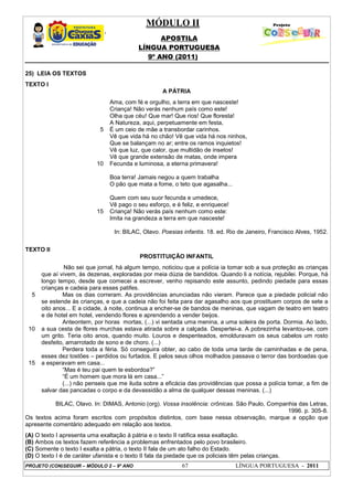MÓDULO II
APOSTILA
LÍNGUA PORTUGUESA
9º ANO (2011)
PROJETO (CON)SEGUIR – MÓDULO 2 – 9º ANO 67 LÍNGUA PORTUGUESA - 2011
25) LEIA OS TEXTOS
TEXTO I
A PÁTRIA
5
10
15
Ama, com fé e orgulho, a terra em que nasceste!
Criança! Não verás nenhum país como este!
Olha que céu! Que mar! Que rios! Que floresta!
A Natureza, aqui, perpetuamente em festa,
É um ceio de mãe a transbordar carinhos.
Vê que vida há no chão! Vê que vida há nos ninhos,
Que se balançam no ar; entre os ramos inquietos!
Vê que luz, que calor, que multidão de insetos!
Vê que grande extensão de matas, onde impera
Fecunda e luminosa, a eterna primavera!
Boa terra! Jamais negou a quem trabalha
O pão que mata a fome, o teto que agasalha...
Quem com seu suor fecunda e umedece,
Vê pago o seu esforço, e é feliz, e enriquece!
Criança! Não verás país nenhum como este:
Imita na grandeza a terra em que nasceste!
In: BILAC, Olavo. Poesias infantis. 18. ed. Rio de Janeiro, Francisco Alves, 1952.
TEXTO II
PROSTITUIÇÃO INFANTIL
5
10
15
Não sei que jornal, há algum tempo, noticiou que a polícia ia tomar sob a sua proteção as crianças
que aí vivem, às dezenas, exploradas por meia dúzia de bandidos. Quando li a notícia, rejubilei. Porque, há
longo tempo, desde que comecei a escrever, venho repisando este assunto, pedindo piedade para essas
crianças e cadeia para esses patifes.
Mas os dias correram. As providências anunciadas não vieram. Parece que a piedade policial não
se estende às crianças, e que a cadeia não foi feita para dar agasalho aos que prostituem corpos de sete a
oito anos... E a cidade, à noite, continua a encher-se de bandos de meninas, que vagam de teatro em teatro
e de hotel em hotel, vendendo flores e aprendendo a vender beijos.
Anteontem, por horas mortas, (...) vi sentada uma menina, a uma soleira de porta. Dormia. Ao lado,
a sua cesta de flores murchas estava atirada sobre a calçada. Despertei-a. A pobrezinha levantou-se, com
um grito. Teria oito anos, quando muito. Louros e despenteados, emolduravam os seus cabelos um rosto
desfeito, amarrotado de sono e de choro. (...)
Perdera toda a féria. Só conseguira obter, ao cabo de toda uma tarde de caminhadas e de pena,
esses dez tostões – perdidos ou furtados. E pelos seus olhos molhados passava o terror das bordoadas que
a esperavam em casa...
“Mas é teu pai quem te esbordoa?”
“É um homem que mora lá em casa...”
(...) não penseis que me iluda sobre a eficácia das providências que possa a polícia tomar, a fim de
salvar das pancadas o corpo e da devassidão a alma de qualquer dessas meninas. (...)
BILAC, Olavo. In: DIMAS, Antonio (org). Vossa insolência: crônicas. São Paulo, Companhia das Letras,
1996. p. 305-8.
Os textos acima foram escritos com propósitos distintos, com base nessa observação, marque a opção que
apresente comentário adequado em relação aos textos.
(A) O texto I apresenta uma exaltação à pátria e o texto II ratifica essa exaltação.
(B) Ambos os textos fazem referência a problemas enfrentados pelo povo brasileiro.
(C) Somente o texto I exalta a pátria, o texto II fala de um ato falho do Estado.
(D) O texto I é de caráter ufanista e o texto II fala da piedade que os policiais têm pelas crianças.
 