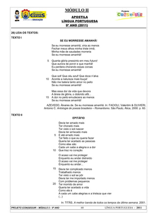 MÓDULO II
APOSTILA
LÍNGUA PORTUGUESA
9º ANO (2011)
PROJETO (CON)SEGUIR – MÓDULO 2 – 9º ANO 68 LÍNGUA PORTUGUESA - 2011
26) LEIA OS TEXTOS:
TEXTO I
SE EU MORRESSE AMANHÃ!
5
10
15
Se eu morresse amanhã, viria ao menos
Fechar meus olhos minha triste irmã;
Minha mãe de saudades morreria
Se eu morresse amanhã!
Quanta glória pressinto em meu futuro!
Que aurora de porvir e que manhã!
Eu perdera chorando essas coroas
Se eu morresse amanhã!
Que sol! Que céu azul! Que doce n’alva
Acorda a natureza mais louça!
Não me batera tanto amor no peito
Se eu morresse amanhã!
Mas essa dor da vida que devora
A ânsia de glória, o dolorido afã...
A dor no peito emudecera ao menos
Se eu morresse amanhã!
AZEVEDO, Álvares de. Se eu morresse amanhã. In: FACIOLI, Valentim & OLIVIERI,
Antonio C. Antologia de poesia brasileira – Romantismo. São Paulo, Ática, 2000. p. 60.
TEXTO II
EPITÁFIO
5
10
15
20
Devia ter amado mais
Ter chorado mais
Ter visto o sol nascer
Devia ter arriscado mais
E até errado mais
Ter feito o que eu queria fazer
Queria ter aceitado as pessoas
Como elas são
Cada um sabe a alegria e a dor
Que traz no coração
O acaso vai me proteger
Enquanto eu andar distraído
O acaso vai me proteger
Enquanto eu andar...
Devia ter complicado menos
Trabalhado menos
Ter visto o sol se pôr
Devia ter me importado menos
Com problemas pequenos
Ter morrido de amor
Queria ter aceitado a vida
Como ela é
A cada um cabe alegrias e a tristeza que vier
(...)
In: TITÃS. A melhor banda de todos os tempos da última semana. 2001.
 