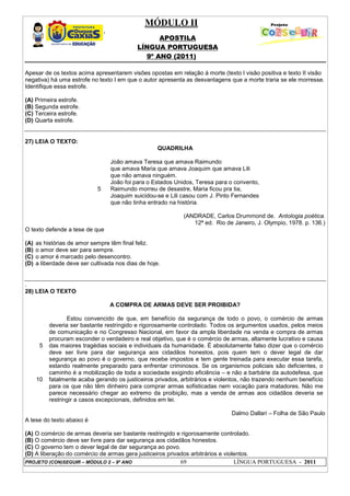 MÓDULO II
APOSTILA
LÍNGUA PORTUGUESA
9º ANO (2011)
PROJETO (CON)SEGUIR – MÓDULO 2 – 9º ANO 69 LÍNGUA PORTUGUESA - 2011
Apesar de os textos acima apresentarem visões opostas em relação à morte (texto I visão positiva e texto II visão
negativa) há uma estrofe no texto I em que o autor apresenta as desvantagens que a morte traria se ele morresse.
Identifique essa estrofe.
(A) Primeira estrofe.
(B) Segunda estrofe.
(C) Terceira estrofe.
(D) Quarta estrofe.
27) LEIA O TEXTO:
QUADRILHA
5
João amava Teresa que amava Raimundo
que amava Maria que amava Joaquim que amava Lili
que não amava ninguém.
João foi para o Estados Unidos, Teresa para o convento,
Raimundo morreu de desastre, Maria ficou pra tia,
Joaquim suicidou-se e Lili casou com J. Pinto Fernandes
que não tinha entrado na história.
(ANDRADE, Carlos Drummond de. Antologia poética.
12ª ed. Rio de Janeiro, J. Olympio, 1978. p. 136.)
O texto defende a tese de que
(A) as histórias de amor sempre têm final feliz.
(B) o amor deve ser para sempre.
(C) o amor é marcado pelo desencontro.
(D) a liberdade deve ser cultivada nos dias de hoje.
.
28) LEIA O TEXTO
A COMPRA DE ARMAS DEVE SER PROIBIDA?
5
10
Estou convencido de que, em benefício da segurança de todo o povo, o comércio de armas
deveria ser bastante restringido e rigorosamente controlado. Todos os argumentos usados, pelos meios
de comunicação e no Congresso Nacional, em favor da ampla liberdade na venda e compra de armas
procuram esconder o verdadeiro e real objetivo, que é o comércio de armas, altamente lucrativo e causa
das maiores tragédias sociais e individuais da humanidade. É absolutamente falso dizer que o comércio
deve ser livre para dar segurança aos cidadãos honestos, pois quem tem o dever legal de dar
segurança ao povo é o governo, que recebe impostos e tem gente treinada para executar essa tarefa,
estando realmente preparado para enfrentar criminosos. Se os organismos policiais são deficientes, o
caminho é a mobilização de toda a sociedade exigindo eficiência – e não a barbárie da autodefesa, que
fatalmente acaba gerando os justiceiros privados, arbitrários e violentos, não trazendo nenhum benefício
para os que não têm dinheiro para comprar armas sofisticadas nem vocação para matadores. Não me
parece necessário chegar ao extremo da proibição, mas a venda de armas aos cidadãos deveria se
restringir a casos excepcionais, definidos em lei.
Dalmo Dallari – Folha de São Paulo
A tese do texto abaixo é
(A) O comércio de armas deveria ser bastante restringido e rigorosamente controlado.
(B) O comércio deve ser livre para dar segurança aos cidadãos honestos.
(C) O governo tem o dever legal de dar segurança ao povo.
(D) A liberação do comércio de armas gera justiceiros privados arbitrários e violentos.
 