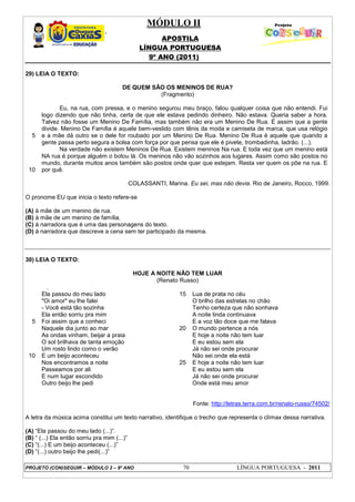 MÓDULO II
APOSTILA
LÍNGUA PORTUGUESA
9º ANO (2011)
PROJETO (CON)SEGUIR – MÓDULO 2 – 9º ANO 70 LÍNGUA PORTUGUESA - 2011
29) LEIA O TEXTO:
DE QUEM SÃO OS MENINOS DE RUA?
(Fragmento)
5
10
Eu, na rua, com pressa, e o menino segurou meu braço, falou qualquer coisa que não entendi. Fui
logo dizendo que não tinha, certa de que ele estava pedindo dinheiro. Não estava. Queria saber a hora.
Talvez não fosse um Menino De Família, mas também não era um Menino De Rua. É assim que a gente
divide. Menino De Família é aquele bem-vestido com tênis da moda e camiseta de marca, que usa relógio
e a mãe dá outro se o dele for roubado por um Menino De Rua. Menino De Rua é aquele que quando a
gente passa perto segura a bolsa com força por que pensa que ele é pivete, trombadinha, ladrão. (...).
Na verdade não existem Meninos De Rua. Existem meninos Na rua. E toda vez que um menino está
NA rua é porque alguém o botou lá. Os meninos não vão sozinhos aos lugares. Assim como são postos no
mundo, durante muitos anos também são postos onde quer que estejam. Resta ver quem os põe na rua. E
por quê.
COLASSANTI, Marina. Eu sei, mas não devia. Rio de Janeiro, Rocco, 1999.
O pronome EU que inicia o texto refere-se
(A) à mãe de um menino de rua.
(B) à mãe de um menino de família.
(C) à narradora que é uma das personagens do texto.
(D) à narradora que descreve a cena sem ter participado da mesma.
30) LEIA O TEXTO:
HOJE A NOITE NÃO TEM LUAR
(Renato Russo)
.
5
10
Ela passou do meu lado
"Oi amor" eu lhe falei
- Você está tão sozinha
Ela então sorriu pra mim
Foi assim que a conheci
Naquele dia junto ao mar
As ondas vinham, beijar a praia
O sol brilhava de tanta emoção
Um rosto lindo como o verão
E um beijo aconteceu
Nos encontramos a noite
Passeamos por ali
E num lugar escondido
Outro beijo lhe pedi
15
20
25
Lua de prata no céu
O brilho das estrelas no chão
Tenho certeza que não sonhava
A noite linda continuava
E a voz tão doce que me falava
O mundo pertence a nós
E hoje a noite não tem luar
E eu estou sem ela
Já não sei onde procurar
Não sei onde ela está
E hoje a noite não tem luar
E eu estou sem ela
Já não sei onde procurar
Onde está meu amor
Fonte: http://letras.terra.com.br/renato-russo/74502/
A letra da música acima constitui um texto narrativo, identifique o trecho que representa o clímax dessa narrativa.
(A) “Ela passou do meu lado (...)”.
(B) “ (...) Ela então sorriu pra mim (...)”
(C) “(...) E um beijo aconteceu (...)”
(D) “(...) outro beijo lhe pedi(...)”
 