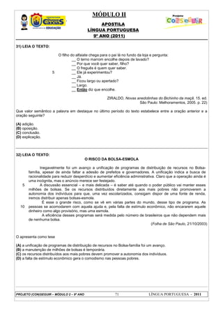 MÓDULO II
APOSTILA
LÍNGUA PORTUGUESA
9º ANO (2011)
PROJETO (CON)SEGUIR – MÓDULO 2 – 9º ANO 71 LÍNGUA PORTUGUESA - 2011
31) LEIA O TEXTO:
5
O filho do alfaiate chega para o pai lá no fundo da loja e pergunta:
__ O terno marrom encolhe depois de lavado?
__ Por que você quer saber, filho?
__ O freguês é quem quer saber.
__ Ele já experimentou?
__ Já.
__ Ficou largo ou apertado?
__ Largo.
__ Então diz que encolhe.
ZIRALDO, Novas anedotinhas do Bichinho da maçã. 15. ed.
São Paulo: Melhoramentos, 2005. p. 22)
Que valor semântico a palavra em destaque no último período do texto estabelece entre a oração anterior e a
oração seguinte?
(A) adição.
(B) oposição.
(C) conclusão.
(D) explicação.
32) LEIA O TEXTO:
O RISCO DA BOLSA-ESMOLA
5
10
Inegavelmente foi um avanço a unificação de programas de distribuição de recursos no Bolsa-
família, apesar de ainda faltar a adesão de prefeitos e governadores. A unificação indica a busca de
racionalidade para reduzir desperdício e aumentar eficiência administrativa. Claro que a operação ainda é
uma incógnita, mas o anúncio merece ser festejado.
A discussão essencial – e mais delicada – é saber até quando o poder público vai manter esses
milhões de bolsas. Se os recursos distribuídos diretamente aos mais pobres não promoverem a
autonomia dos indivíduos para que, uma vez escolarizados, consigam dispor de uma fonte de renda,
iremos distribuir apenas bolsas-esmola.
É esse o grande risco, como se vê em várias partes do mundo, desse tipo de programa. As
pessoas se acomodarem com aquela ajuda e, pela falta de estímulo econômico, não encararem aquele
dinheiro como algo provisório, mas uma esmola.
A eficiência desses programas será medida pelo número de brasileiros que não dependem mais
de nenhuma bolsa.
(Folha de São Paulo, 21/10/2003)
O apresenta como tese
(A) a unificação de programas de distribuição de recursos no Bolsa-família foi um avanço.
(B) a manutenção de milhões de bolsas é temporária.
(C) os recursos distribuídos aos mais pobres devem promover a autonomia dos indivíduos.
(D) a falta de estímulo econômico gera o comodismo nas pessoas pobres.
 