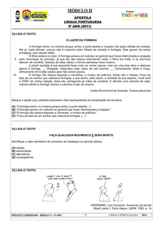 MÓDULO II
APOSTILA
LÍNGUA PORTUGUESA
9º ANO (2011)
PROJETO (CON)SEGUIR – MÓDULO 2 – 9º ANO 72 LÍNGUA PORTUGUESA - 2011
33) LEIA O TEXTO:
O LAZER DA FORMIGA
5
10
A formiga entrou no cinema porque achou a porta aberta e ninguém lhe pediu bilhete de entrada.
Até aí, nada demais, porque não é costume exibir bilhete de entrada a formigas. Elas gozam de certos
privilégios, sem abusar deles.
O filme estava no meio. A formiga pensou em solicitar ao gerente que fosse interrompida a projeção
para recomeçar do princípio, já que ela não estava entendendo nada; o filme era triste, e os anúncios
falavam de comédia. Desistiu da idéia; talvez o cômico estivesse nisso mesmo.
A jovem sentada à sua esquerda fazia ruído ao comer pipoca, mas era uma boa alma e ofereceu
pipoca à formiga. __ Obrigada, respondeu esta, estou de luto recente. __ Compreendo, disse a moça,
ultimamente há muitas razões para não comer pipoca.
A formiga não estava disposta a conversar, e mudou de poltrona. Antes não o fizesse. Ficou ao
lado de um senhor que coleciona formigas, e que sentiu, pelo cheiro, a raridade de sua espécie. Você será
a 70001 de minha coleção, disse ele, esfregando as mãos de contente. E abrindo uma caixinha de rapé,
colocou dentro a formiga, fechou a caixinha e saiu do cinema.
Carlos Drummond de Andrade. Contos plausíveis.
Marque a opção cujo conteúdo expresse o fato representante da complicação da narrativa:
(A) “A formiga entrou no cinema porque achou a porta aberta(...)”
(B) “A formiga pensou em solicitar ao gerente que fosse interrompida a projeção.”
(C)”A formiga não estava disposta a conversar, e mudou de poltrona.”
(D) “Ficou ao lado de um senhor que coleciona formigas, (...)”
34) LEIA O TEXTO
FAÇA QUALQUER MOVIMENTO E SERÁ MORTO.
Identifique o valor semântico do conectivo em destaque no período abaixo:
(A) adição.
(B) adversidade.
(C) alternância.
(D) consequência.
35) LEIA O TEXTO:
VERÍSSIMO, Luís Fernando. Aventuras da família
Brasil: parte 2. Porto Alegre, L&PM, 1993. p. 14
 