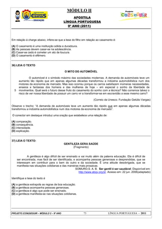 MÓDULO II
APOSTILA
LÍNGUA PORTUGUESA
9º ANO (2011)
PROJETO (CON)SEGUIR – MÓDULO 2 – 9º ANO 73 LÍNGUA PORTUGUESA - 2011
Em relação à charge abaixo, infere-se que a tese do filho em relação ao casamento é:
(A) O casamento é uma instituição sólida e duradoura.
(B) As pessoas devem casar-se na adolescência.
(C) Casar-se cedo é cometer um ato de loucura.
(D) O casamento é efêmero.
36) LEIA O TEXTO
O MITO DO AUTOMÓVEL
5
O automóvel é o símbolo máximo das sociedades modernas. A demanda de automóveis teve um
aumento tão rápido que em apenas algumas décadas transformou a indústria automobilística num dos
motores da economia de mercado. Mas isso ocorreu porque os carros satisfazem inúmeras necessidades,
anseios e fantasias dos homens e das mulheres de hoje – em especial o sonho da liberdade de
movimentos. Qual será o futuro desse fruto do casamento do sonho com a técnica? Não corremos talvez o
risco de ver nossa liberdade de possuir um carro vir a transformar-se em escravidão a esse mesmo carro?
(Correio da Unesco. Fundação Getúlio Vargas)
Observe o trecho: “A demanda de automóveis teve um aumento tão rápido que em apenas algumas décadas
transformou a indústria automobilística num dos motores da economia de mercado”.
O conector em destaque introduz uma oração que estabelece uma relação de:
(A) comparação.
(B) consequência.
(C) intensidade.
(D) explicação.
37) LEIA O TEXTO:
GENTILEZA GERA SAÚDE
(Fragmento)
A gentileza é algo difícil de ser ensinado e vai muito além da palavra educação. Ela é difícil de
ser encontrada, mas fácil de ser identificada, e acompanha pessoas generosas e desprendidas, que se
interessam em contribuir para o bem do outro e da sociedade. É uma atitude desobrigada, que se
manifesta nas situações cotidianas e das maneiras mais prosaicas.
SOMURO,S. A. B. Ser gentil é ser saudável. Disponível em:
http://www.abqv.org.br. Acesso em: 22 jun. 2006(adaptado)
Identifique a tese do texto é
(A) a gentileza extrapola as regras de boa educação.
(B) a gentileza acompanha pessoas generosas.
(C) a gentileza é algo que pode ser ensinado.
(D) a gentileza manifesta-se nas situações cotidianas.
 