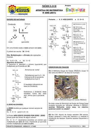 MÓDULO II
APOSTILA DE MATEMÁTICA
9º ANO (2011)
PROJETO (CON)SEGUIR – MÓDULO 2 – 9º ANO 2 MATEMÁTICA - 2011
DIVISÃO DE NATURAIS:
Em uma divisão exata o resto sempre será zero.
E poderá ser escrita: 30 : 5 = 6
Obs: Multiplicação e a Divisão são operações
inversas.
Ex: 5 x 6 = 30 e 30 : 5 = 6
Algoritmo da Divisão:
O raciocínio é: descobrir o número (quociente) que
multiplicado por 5 resulta em 30.
Armamos da “conta”
Percebemos que 6 x 5 = 30
Colocamos 6 no quociente,
multiplicamos 6 por 5
O resultado colocamos em
baixo do Dividendo.
Subtraímos o dividendo deste
resultado. Como deu resto
zero, vemos que o quociente
é 6.
O ZERO NA DIVISÃO:
a) ZERO dividido por qualquer número sempre dá
ZERO.
Ex: 0 : 9 = 0 (pois 0 x 9 = 0)
b) Porém NÃO EXISTE DIVISÃO POR ZERO , ZERO
jamais pode ser divisor de algum número.
Ex: 9 : 0 = ? deveríamos encontrar um número que
multiplicado por zero dê nove. Impossível, já que todo
número multiplicado por zero dá zero.
Portanto → 9 : 0 NÃO EXISTE e 0 : 9 = 0
EXERCÍCIOS DE FIXAÇÃO
01) A Refinaria Duque de Caxias (REDUC) ocupa 13
dos cerca de 468 km
2
de área do município.
Foto da Refinaria Duque de Caxias (REDUC)
Se toda a área do Município de Duque de Caxias fosse
ocupada somente por refinarias idênticas à REDUC,
quantas Refinarias como essa, no máximo,
poderiam existir na cidade?
02) Na E.M. Aquino de Araújo estudam 954 alunos.
Quatro centenas e meia são meninos e o restante é
constituído de rapazes. Quantos rapazes frequentam o
colégio?
(a) Armamos a conta
(b) 132 é muito
grande para dividi-lo
por 5, logo
pegaremos o 13.
(c) 2 x 5 = 10
colocamos 10 em
baixo do 13 e
subtraímos dando 3
(d) abaixamos o 2
do 132, formando 32
no resto.
(e) 6 x 5 = 30
colocamos 30 em
baixo do 32 e
subtraímos dando
como resto 2.
Terminando a conta
pois 2 é menor que
5, e não há mais nºs
para baixar.
 