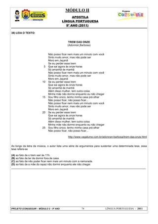 MÓDULO II
APOSTILA
LÍNGUA PORTUGUESA
9º ANO (2011)
PROJETO (CON)SEGUIR – MÓDULO 2 – 9º ANO 74 LÍNGUA PORTUGUESA - 2011
38) LEIA O TEXTO:
TREM DAS ONZE
(Adoniran Barbosa)
5
10
15
20
25
Não posso ficar nem mais um minuto com você
Sinto muito amor, mas não pode ser
Moro em Jaçanã
Se eu perder esse trem
Que sai agora às onze horas
Só amanhã de manhã
Não posso ficar nem mais um minuto com você
Sinto muito amor, mas não pode ser
Moro em Jaçanã
Se eu perder esse trem
Que sai agora às onze horas
Só amanhã de manhã
Além disso mulher, tem outra coisa
Minha mãe não dorme enquanto eu não chegar
Sou filho único, tenho minha casa prá olhar
Não posso ficar, não posso ficar...
Não posso ficar nem mais um minuto com você
Sinto muito amor, mas não pode ser
Moro em Jaçanã
Se eu perder esse trem
Que sai agora às onze horas
Só amanhã de manhã
Além disso mulher, tem outra coisa
Minha mãe não dorme enquanto eu não chegar
Sou filho único, tenho minha casa prá olhar
Não posso ficar, não posso ficar...
http://www.vagalume.com.br/adoniran-barbosa/trem-das-onze.html
Ao longo da letra da música, o autor lista uma série de argumentos para sustentar uma determinada tese, essa
tese refere-se
(A) ao fato de o trem sair às 11h.
(B) ao fato de ter de dormir fora de casa.
(C) ao fato de não poder ficar nem mais um minuto com a namorada.
(D) ao fato de a mãe do rapaz não dormir enquanto ele não chegar.
___________________________________________________________________________________________
 