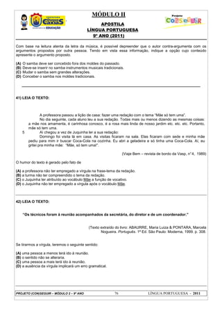MÓDULO II
APOSTILA
LÍNGUA PORTUGUESA
9º ANO (2011)
PROJETO (CON)SEGUIR – MÓDULO 2 – 9º ANO 76 LÍNGUA PORTUGUESA - 2011
Com base na leitura atenta da letra da música, é possível depreender que o autor contra-argumenta com os
argumentos propostos por outra pessoa. Tendo em vista essa informação, indique a opção cujo conteúdo
apresente o argumento proposto.
(A) O samba deve ser concebido fora dos moldes do passado.
(B) Deve-se inserir no samba instrumentos musicais tradicionais.
(C) Mudar o samba sem grandes alterações.
(D) Conceber o samba nos moldes tradicionais.
______________________________________________________________________________________
41) LEIA O TEXTO:
5
A professora passou a lição de casa: fazer uma redação com o tema “Mãe só tem uma”.
No dia seguinte, cada aluno leu a sua redação. Todas mais ou menos dizendo as mesmas coisas:
a mãe nos amamenta, é carinhosa conosco, é a rosa mais linda de nosso jardim etc. etc. etc. Portanto,
mãe só tem uma.
Aí chegou a vez de Juquinha ler a sua redação:
Domingo foi visita lá em casa. As visitas ficaram na sala. Elas ficaram com sede e minha mãe
pediu para mim ir buscar Coca-Cola na cozinha. Eu abri a geladeira e só tinha uma Coca-Cola. Aí, eu
gritei pra minha mãe: “Mãe, só tem uma!”.
(Viaje Bem – revista de bordo da Vasp, n°4, 1989)
O humor do texto é gerado pelo fato de
(A) a professora não ter empregado a vírgula na frase-tema da redação.
(B) a turma não ter compreendido o tema da redação.
(C) o Juquinha ter atribuído ao vocábulo Mãe a função de vocativo.
(D) o Juquinha não ter empregado a vírgula após o vocábulo Mãe.
42) LEIA O TEXTO:
“Os técnicos foram à reunião acompanhados da secretária, do diretor e de um coordenador.”
(Texto extraído do livro: ABAURRE, Maria Luiza & PONTARA, Marcela
Nogueira. Português. 1ª Ed. São Paulo: Moderna, 1999. p. 308.
Se tirarmos a vírgula, teremos o seguinte sentido:
(A) uma pessoa a menos terá ido à reunião.
(B) o sentido não se alteraria.
(C) uma pessoa a mais terá ido à reunião.
(D) a ausência da vírgula implicará um erro gramatical.
 