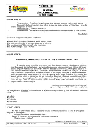 MÓDULO II
APOSTILA
LÍNGUA PORTUGUESA
9º ANO (2011)
PROJETO (CON)SEGUIR – MÓDULO 2 – 9º ANO 78 LÍNGUA PORTUGUESA - 2011
45) LEIA O TEXTO
5
Primeira mulher: _ Trabalhar o tempo inteiro e tomar conta da casa está me levando à loucura!
Depois do trabalho, cheguei em casa e lavei a roupa e a louça. Amanhã tenho de lavar o chão da
cozinha e as janelas da frente.
Segunda mulher: _ Então? E teu marido?
Primeira mulher: _ Ah! Isso eu não faço de maneira alguma! Ele pode muito bem se lavar sozinho!
(Rodolfo Ilari)
O humor do diálogo abaixo é gerado pelo fato de
:
(A) as reclamações estarem contidas na fala da primeira mulher.
(B) a segunda mulher não ter compreendido a fala da primeira.
(C) o questionamento “E teu marido?” estar incompleto.
(D) a mulher se negar a lavar o marido.
46) LEIA O TEXTO:
BRASILEIROS GASTAM CINCO VEZES MAIS ÁGUA QUE O INDICADO PELA OMS
5
10
O brasileiro gasta, em média, cinco vezes mais água do que o volume indicado como suficiente
pela Organização Mundial da Saúde – a organização recomenda o consumo diário de 40 litros diários por
pessoa, enquanto no Brasil são consumidos 200 litros dia/pessoa, em média. A informação é resultado de
uma pesquisa desenvolvida pela H2C Consultoria e Planejamento de Uso Racional da Água. De acordo
com a consultoria, faltam políticas globais de incentivo ao uso racional da água e as iniciativas existentes
estão sempre voltadas para o aumento da produção de água, e não para a diminuição do consumo. “Até
quando vamos deixar as campanhas de uso racional da água nas mãos das concessionárias; isto é
contraditório, porque o negócio delas é vender água, assim, quanto maior o consumo e, por decorrência, a
venda de água, mais as concessionárias lucram”, destaca Paulo Costa, consultor e especialista em
projetos de Uso Racional da Água.
<http://www.ecoterrabrasil.com.br/home/index.php?
pg=temas&tipo=temas&cd=1750> (com adaptações)
Em “a organização recomenda o consumo diário de 40 litros diários por pessoa” (L.2), o uso do termo sublinhado
indica
(A) ordem.
(B) pedido.
(C) conselho.
(D) solicitação.
47) LEIA O TEXTO
No meio de uma visita de rotina, o presidente daquela enorme empresa chega ao setor de produção e
pergunta ao encarregado:
__ Quantos funcionários trabalham neste setor?
Depois de pensar por alguns segundos, o encarregado responde:
__ Mais ou menos a metade!
Jornal Visão de Barão Geraldo, seção “Sorria”.
 