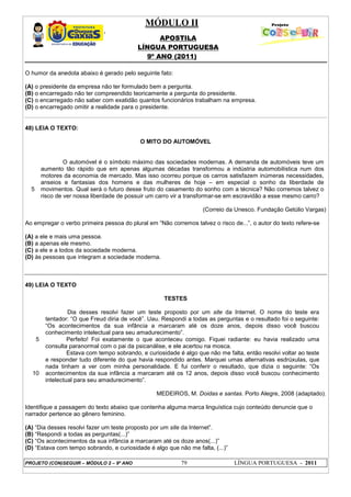 MÓDULO II
APOSTILA
LÍNGUA PORTUGUESA
9º ANO (2011)
PROJETO (CON)SEGUIR – MÓDULO 2 – 9º ANO 79 LÍNGUA PORTUGUESA - 2011
O humor da anedota abaixo é gerado pelo seguinte fato:
(A) o presidente da empresa não ter formulado bem a pergunta.
(B) o encarregado não ter compreendido teoricamente a pergunta do presidente.
(C) o encarregado não saber com exatidão quantos funcionários trabalham na empresa.
(D) o encarregado omitir a realidade para o presidente.
48) LEIA O TEXTO:
O MITO DO AUTOMÓVEL
5
O automóvel é o símbolo máximo das sociedades modernas. A demanda de automóveis teve um
aumento tão rápido que em apenas algumas décadas transformou a indústria automobilística num dos
motores da economia de mercado. Mas isso ocorreu porque os carros satisfazem inúmeras necessidades,
anseios e fantasias dos homens e das mulheres de hoje – em especial o sonho da liberdade de
movimentos. Qual será o futuro desse fruto do casamento do sonho com a técnica? Não corremos talvez o
risco de ver nossa liberdade de possuir um carro vir a transformar-se em escravidão a esse mesmo carro?
(Correio da Unesco. Fundação Getúlio Vargas)
Ao empregar o verbo primeira pessoa do plural em “Não corremos talvez o risco de...”, o autor do texto refere-se
(A) a ele e mais uma pessoa.
(B) a apenas ele mesmo.
(C) a ele e a todos da sociedade moderna.
(D) às pessoas que integram a sociedade moderna.
49) LEIA O TEXTO
TESTES
5
10
Dia desses resolvi fazer um teste proposto por um site da Internet. O nome do teste era
tentador: “O que Freud diria de você”. Uau. Respondi a todas as perguntas e o resultado foi o seguinte:
“Os acontecimentos da sua infância a marcaram até os doze anos, depois disso você buscou
conhecimento intelectual para seu amadurecimento”.
Perfeito! Foi exatamente o que aconteceu comigo. Fiquei radiante: eu havia realizado uma
consulta paranormal com o pai da psicanálise, e ele acertou na mosca.
Estava com tempo sobrando, e curiosidade é algo que não me falta, então resolvi voltar ao teste
e responder tudo diferente do que havia respondido antes. Marquei umas alternativas esdrúxulas, que
nada tinham a ver com minha personalidade. E fui conferir o resultado, que dizia o seguinte: “Os
acontecimentos da sua infância a marcaram até os 12 anos, depois disso você buscou conhecimento
intelectual para seu amadurecimento”.
MEDEIROS, M. Doidas e santas. Porto Alegre, 2008 (adaptado).
Identifique a passagem do texto abaixo que contenha alguma marca linguística cujo conteúdo denuncie que o
narrador pertence ao gênero feminino.
(A) “Dia desses resolvi fazer um teste proposto por um site da Internet”.
(B) “Respondi a todas as perguntas(...)”
(C) “Os acontecimentos da sua infância a marcaram até os doze anos(...)”
(D) “Estava com tempo sobrando, e curiosidade é algo que não me falta, (...)”
 
