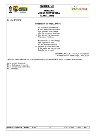 MÓDULO II
APOSTILA
LÍNGUA PORTUGUESA
9º ANO (2011)
PROJETO (CON)SEGUIR – MÓDULO 2 – 9º ANO 80 LÍNGUA PORTUGUESA - 2011
50) LEIA O TEXTO
EU ESCREVI UM POEMA TRISTE
5
10
Eu escrevi um poema triste
E belo, apesar da sua tristeza.
Não vem de ti essa tristeza
Mas das mudanças do tempo,
Que ora nos traz esperanças
Ora nos dá incerteza...
Nem importa, ao velho Tempo,
Que sejas fiel ou infiel...
Eu fico, junto à correnteza,
Olhando as horas tão breves...
E das cartas que me escreves
Faço barcos de papel!
QUINTANA, Mário. Eu escrevi um poema triste.
A cor do invisível. Porto Alegre, Globo, 1994.
De acordo com o poema acima, o pronome oblíquo nos que aparece no quinto e no sexto verso se refere
(A) ao emissor do poema;
(B) ao destinatário do poema;
(C) ao emissor e ao destinatário;
(D) a todos nós.
 