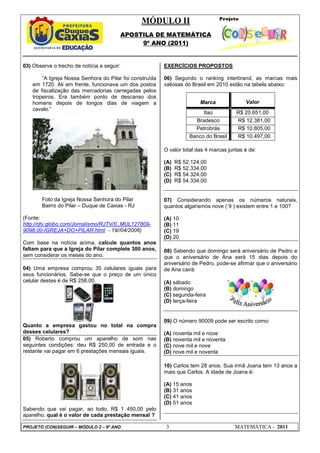 MÓDULO II
APOSTILA DE MATEMÁTICA
9º ANO (2011)
PROJETO (CON)SEGUIR – MÓDULO 2 – 9º ANO 3 MATEMÁTICA - 2011
03) Observe o trecho de notícia a seguir:
”A Igreja Nossa Senhora do Pilar foi construída
em 1720. Ali em frente, funcionava um dos postos
de fiscalização das mercadorias carregadas pelos
tropeiros. Era também ponto de descanso dos
homens depois de longos dias de viagem a
cavalo.”
Foto da Igreja Nossa Senhora do Pilar
Bairro do Pilar – Duque de Caxias - RJ
(Fonte:
http://rjtv.globo.com/Jornalismo/RJTV/0,,MUL127809-
9098,00-IGREJA+DO+PILAR.html - 19//04/2006)
Com base na notícia acima, calcule quantos anos
faltam para que a Igreja do Pilar complete 300 anos,
sem considerar os meses do ano.
04) Uma empresa comprou 35 celulares iguais para
seus funcionários. Sabe-se que o preço de um único
celular destes é de R$ 258,00.
Quanto a empresa gastou no total na compra
desses celulares?
05) Roberto comprou um aparelho de som nas
seguintes condições: deu R$ 250,00 de entrada e o
restante vai pagar em 6 prestações mensais iguais.
Sabendo que vai pagar, ao todo, R$ 1 450,00 pelo
aparelho, qual é o valor de cada prestação mensal ?
EXERCÍCIOS PROPOSTOS
06) Segundo o ranking interbrand, as marcas mais
valiosas do Brasil em 2010 estão na tabela abaixo:
Marca Valor
Itaú R$ 20.651,00
Bradesco R$ 12.381,00
Petrobrás R$ 10.805,00
Banco do Brasil R$ 10.497,00
O valor total das 4 marcas juntas é de:
(A) R$ 52.124,00
(B) R$ 52.334,00
(C) R$ 54.324,00
(D) R$ 54.334,00
07) Considerando apenas os números naturais,
quantos algarismos nove ( 9 ) existem entre 1 e 100?
(A) 10
(B) 11
(C) 19
(D) 20
08) Sabendo que domingo será aniversário de Pedro e
que o aniversário de Ana será 15 dias depois do
aniversário de Pedro, pode-se afirmar que o aniversário
de Ana cairá:
(A) sábado
(B) domingo
(C) segunda-feira
(D) terça-feira
09) O número 90009 pode ser escrito como:
(A) noventa mil e nove
(B) noventa mil e noventa
(C) nove mil e nove
(D) nove mil e noventa
10) Carlos tem 28 anos. Sua irmã Joana tem 13 anos a
mais que Carlos. A idade de Joana é:
(A) 15 anos
(B) 31 anos
(C) 41 anos
(D) 51 anos
 