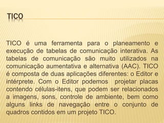 TICO
TICO é uma ferramenta para o planeamento e
execução de tabelas de comunicação interativa. As
tabelas de comunicação são muito utilizados na
comunicação aumentativa e alternativa (AAC). TICO
é composta de duas aplicações diferentes: o Editor e
intérprete. Com o Editor podemos projetar placas
contendo células-itens, que podem ser relacionados
a imagens, sons, controle de ambiente, bem como
alguns links de navegação entre o conjunto de
quadros contidos em um projeto TICO.
 