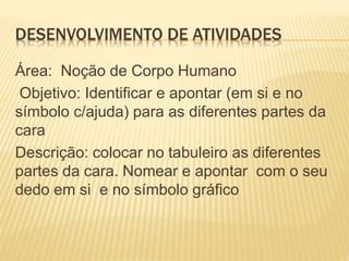 DESENVOLVIMENTO DE ATIVIDADES
Área: Noção de Corpo Humano
Objetivo: Identificar e apontar (em si e no
símbolo c/ajuda) para as diferentes partes da
cara
Descrição: colocar no tabuleiro as diferentes
partes da cara. Nomear e apontar com o seu
dedo em si e no símbolo gráfico
 