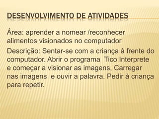DESENVOLVIMENTO DE ATIVIDADES
Área: aprender a nomear /reconhecer
alimentos visionados no computador
Descrição: Sentar-se com a criança à frente do
computador. Abrir o programa Tico Interprete
e começar a visionar as imagens, Carregar
nas imagens e ouvir a palavra. Pedir à criança
para repetir.
 