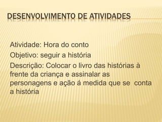 DESENVOLVIMENTO DE ATIVIDADES
Atividade: Hora do conto
Objetivo: seguir a história
Descrição: Colocar o livro das histórias à
frente da criança e assinalar as
personagens e ação á medida que se conta
a história
 