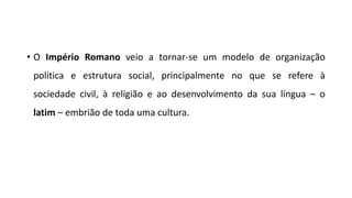 • O Império Romano veio a tornar-se um modelo de organização
política e estrutura social, principalmente no que se refere à
sociedade civil, à religião e ao desenvolvimento da sua língua – o
latim – embrião de toda uma cultura.
 