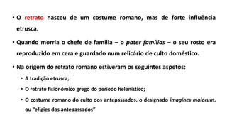 • O retrato nasceu de um costume romano, mas de forte influência
etrusca.
• Quando morria o chefe de família – o pater famílias – o seu rosto era
reproduzido em cera e guardado num relicário de culto doméstico.
• Na origem do retrato romano estiveram os seguintes aspetos:
• A tradição etrusca;
• O retrato fisionómico grego do período helenístico;
• O costume romano do culto dos antepassados, o designado imagines maiorum,
ou “efígies dos antepassados”
 