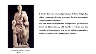 Estátua de Barberini, Roma,
século I a.C
O Patrício Barberini foi uma figura ilustre da Roma Antiga. Esta
estátua representa-o levando os retratos dos seus antepassados
cujo culto era sinal de nobreza.
Para além de ser um testemunho da importância que os retratos
tinham na época romana, está patente a evolução que esta
expressão artística registou, uma vez que cada uma das cabeças
tem um tratamento plástico e expressivo diferente
 