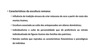 • Características da escultura romana:
• Influência da tradição etrusca de criar máscaras de cera a partir do rosto dos
mortos ilustres;
• Escultura associada ao culto dos antepassados em altares domésticos;
• Individualismo e culto da personalidade que dá preferência ao retrato
individualizado de figuras ilustres das famílias dos patrícios;
• Retrato realista que reproduz as características fisionómicas e psicológicas
do indíviduo
 
