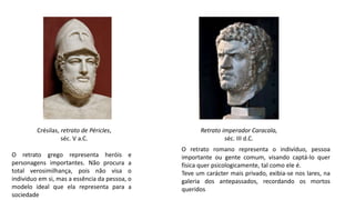 Crésilas, retrato de Péricles,
séc. V a.C.
Retrato imperador Caracala,
séc. III d.C.
O retrato grego representa heróis e
personagens importantes. Não procura a
total verosimilhança, pois não visa o
individuo em si, mas a essência da pessoa, o
modelo ideal que ela representa para a
sociedade
O retrato romano representa o indivíduo, pessoa
importante ou gente comum, visando captá-lo quer
física quer psicologicamente, tal como ele é.
Teve um carácter mais privado, exibia-se nos lares, na
galeria dos antepassados, recordando os mortos
queridos
 