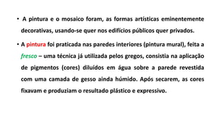 • A pintura e o mosaico foram, as formas artísticas eminentemente
decorativas, usando-se quer nos edifícios públicos quer privados.
• A pintura foi praticada nas paredes interiores (pintura mural), feita a
fresco – uma técnica já utilizada pelos gregos, consistia na aplicação
de pigmentos (cores) diluídos em água sobre a parede revestida
com uma camada de gesso ainda húmido. Após secarem, as cores
fixavam e produziam o resultado plástico e expressivo.
 