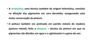 • A encáustica, uma técnica também de origem helenística, consistia
na diluição dos pigmentos em cera derretida, assegurando uma
maior conservação da pintura.
• A pintura também era praticada em painéis móveis de madeira
(pintura móvel), feita a têmpera – técnica de pintura em que os
pigmentos são diluídos em agua e o aglutinante é a gema do ovo
 