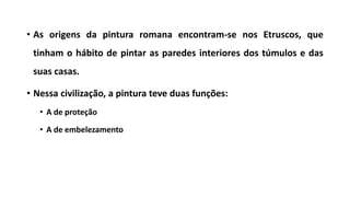 • As origens da pintura romana encontram-se nos Etruscos, que
tinham o hábito de pintar as paredes interiores dos túmulos e das
suas casas.
• Nessa civilização, a pintura teve duas funções:
• A de proteção
• A de embelezamento
 