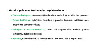 • Os principais assuntos tratados na pintura foram:
• Cenas mitológicas, representações de mitos e mistérios da vida dos deuses;
• Temas históricos, episódios, batalhas e grandes façanhas militares com
propósitos comemorativos;
• Paisagens e naturezas-mortas, numa abordagem tão realista quanto
fantasista, bucólica e poética;
• Retratos, materializando o individualismo e o “culto dos antepassados”.
 