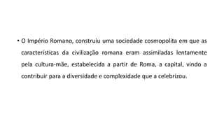 • O Império Romano, construiu uma sociedade cosmopolita em que as
características da civilização romana eram assimiladas lentamente
pela cultura-mãe, estabelecida a partir de Roma, a capital, vindo a
contribuir para a diversidade e complexidade que a celebrizou.
 