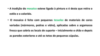 • A tradição do mosaico esteve ligada à pintura e é desta que retira o
estilo e o colorido.
• O mosaico é feito com pequenas tesselas de materiais de cores
variadas (mármores, pedras e vidro), aplicadas sobre a argamassa
fresca que cobria os locais de suporte – inicialmente o chão e depois
as paredes exteriores e até os tetos de pequenas cúpulas.
 