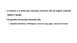 • A técnica e o estilo dos mosaicos romanos são de origem oriental,
egípcia e grega.
• Os grandes temas dos mosaicos são:
• Episódios históricos, mitológicos, cenas de caça, jogos, naturezas-mortas
 