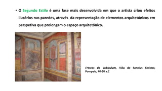• O Segundo Estilo é uma fase mais desenvolvida em que o artista criou efeitos
ilusórios nas paredes, através da representação de elementos arquitetónicos em
perspetiva que prolongam o espaço arquitetónico.
Frescos do Cubiculum, Villa de Fannius Sinistor,
Pompeia, 40-30 a.C
 